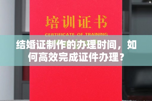 员山结婚证制作的办理时间，如何高效完成证件办理？